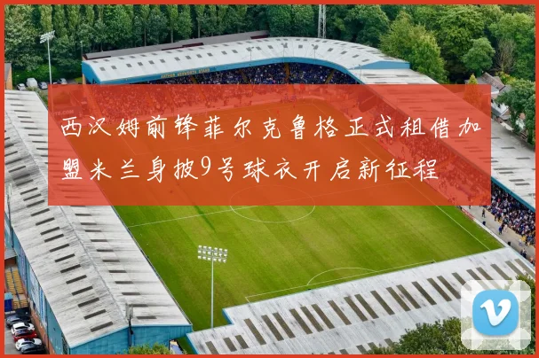 西汉姆前锋菲尔克鲁格正式租借加盟米兰身披9号球衣开启新征程