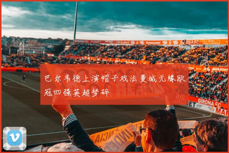 巴尔韦德上演帽子戏法曼城无缘欧冠四强英超梦碎