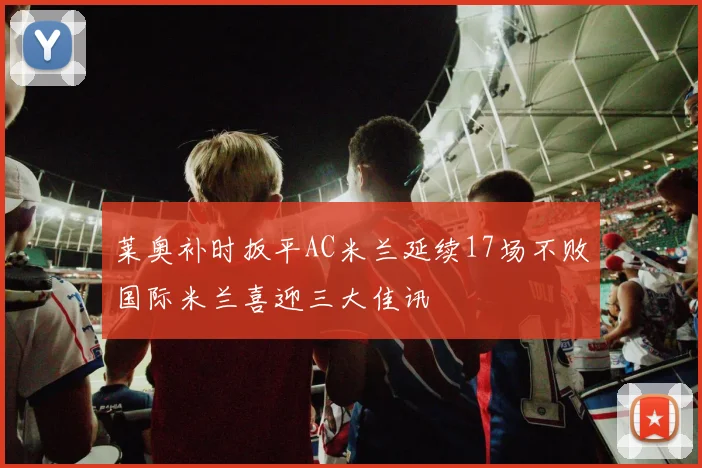 莱奥补时扳平AC米兰延续17场不败国际米兰喜迎三大佳讯