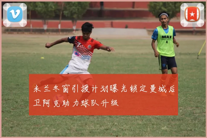 米兰冬窗引援计划曝光锁定曼城后卫阿克助力球队升级