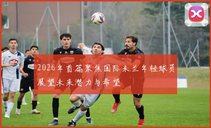 2026年首篇聚焦国际米兰年轻球员展望未来潜力与希望